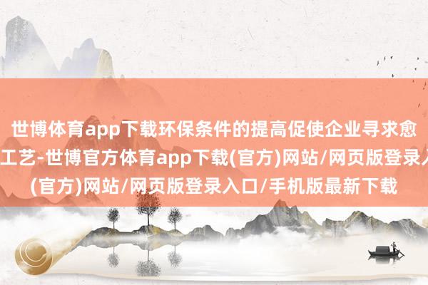 世博体育app下载环保条件的提高促使企业寻求愈加高效和绿色的分娩工艺-世博官方体育app下载(官方)网站/网页版登录入口/手机版最新下载