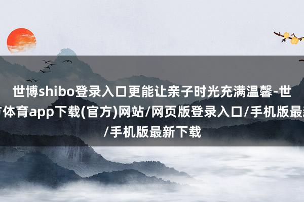 世博shibo登录入口更能让亲子时光充满温馨-世博官方体育app下载(官方)网站/网页版登录入口/手机版最新下载
