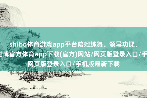 shibo体育游戏app平台陪她练舞、领导功课、进入家长会-世博官方体育app下载(官方)网站/网页版登录入口/手机版最新下载