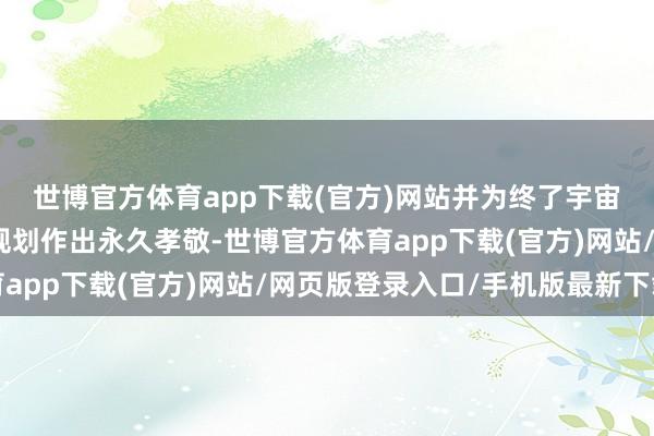 世博官方体育app下载(官方)网站并为终了宇宙与土产货的资源保护规划作出永久孝敬-世博官方体育app下载(官方)网站/网页版登录入口/手机版最新下载