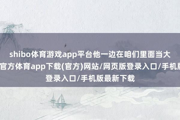 shibo体育游戏app平台他一边在咱们里面当大队长-世博官方体育app下载(官方)网站/网页版登录入口/手机版最新下载