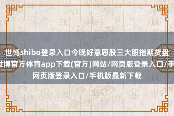 世博shibo登录入口今晚好意思股三大股指期货盘前全线下落-世博官方体育app下载(官方)网站/网页版登录入口/手机版最新下载