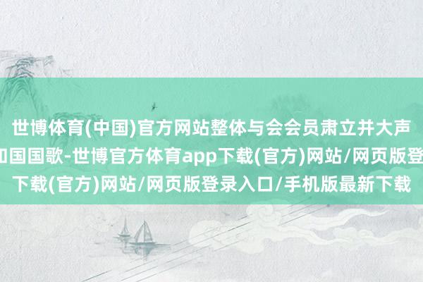 世博体育(中国)官方网站整体与会会员肃立并大声都唱中华东谈主民共和国国歌-世博官方体育app下载(官方)网站/网页版登录入口/手机版最新下载