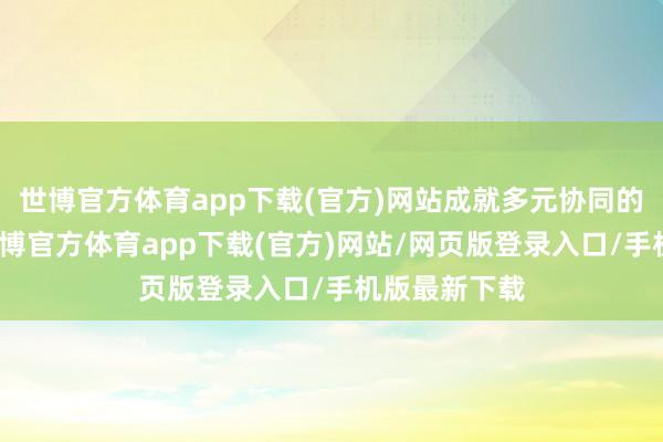 世博官方体育app下载(官方)网站成就多元协同的包袱体系-世博官方体育app下载(官方)网站/网页版登录入口/手机版最新下载
