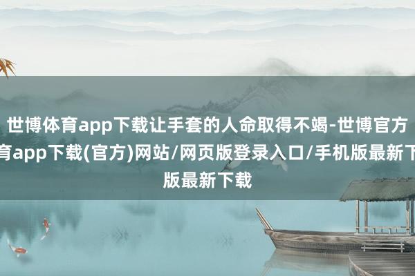 世博体育app下载让手套的人命取得不竭-世博官方体育app下载(官方)网站/网页版登录入口/手机版最新下载