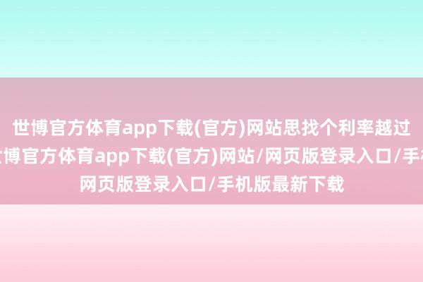 世博官方体育app下载(官方)网站思找个利率越过3%的入款-世博官方体育app下载(官方)网站/网页版登录入口/手机版最新下载