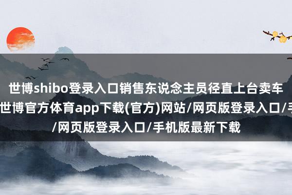 世博shibo登录入口销售东说念主员径直上台卖车并开直播带货-世博官方体育app下载(官方)网站/网页版登录入口/手机版最新下载