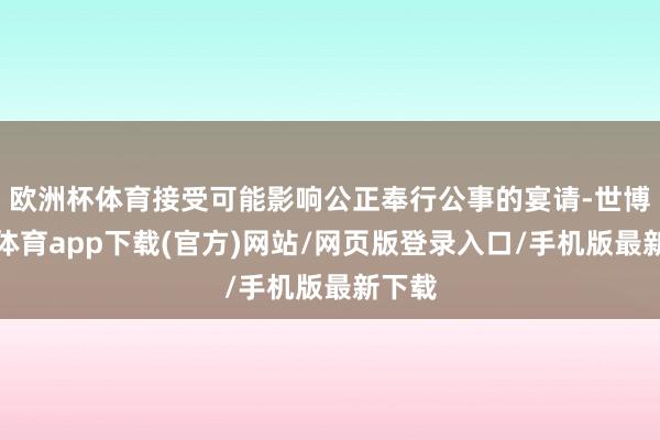 欧洲杯体育接受可能影响公正奉行公事的宴请-世博官方体育app下载(官方)网站/网页版登录入口/手机版最新下载
