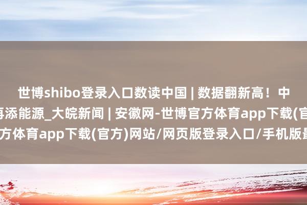 世博shibo登录入口数读中国 | 数据翻新高！中国为续写“亚太古迹”再添能源_大皖新闻 | 安徽网-世博官方体育app下载(官方)网站/网页版登录入口/手机版最新下载