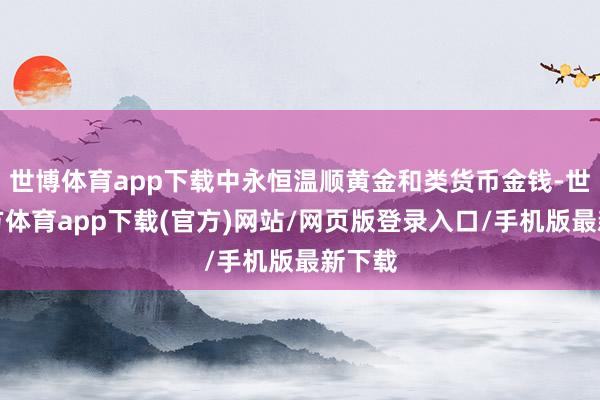 世博体育app下载中永恒温顺黄金和类货币金钱-世博官方体育app下载(官方)网站/网页版登录入口/手机版最新下载