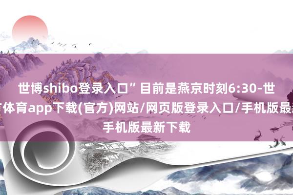 世博shibo登录入口”目前是燕京时刻6:30-世博官方体育app下载(官方)网站/网页版登录入口/手机版最新下载