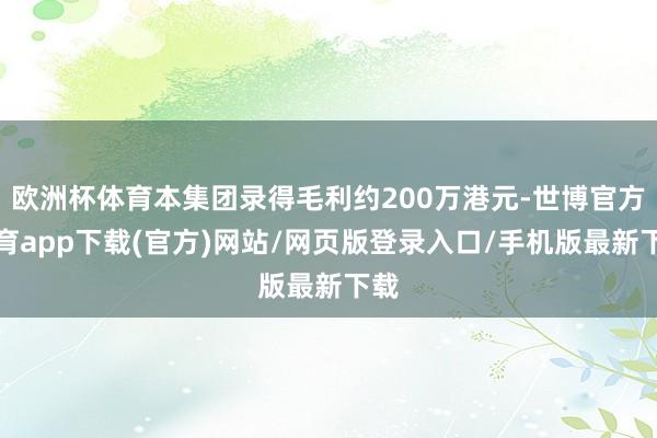 欧洲杯体育本集团录得毛利约200万港元-世博官方体育app下载(官方)网站/网页版登录入口/手机版最新下载