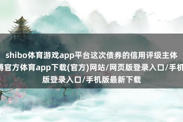 shibo体育游戏app平台这次债券的信用评级主体为AAA-世博官方体育app下载(官方)网站/网页版登录入口/手机版最新下载