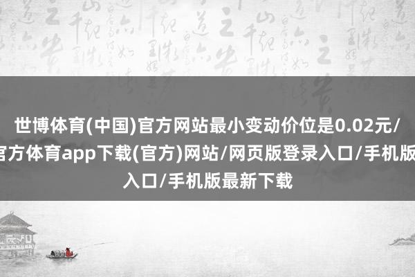 世博体育(中国)官方网站最小变动价位是0.02元/克-世博官方体育app下载(官方)网站/网页版登录入口/手机版最新下载