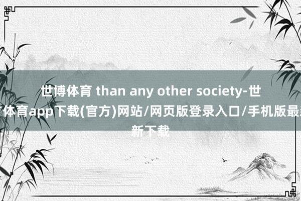 世博体育 than any other society-世博官方体育app下载(官方)网站/网页版登录入口/手机版最新下载