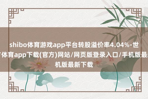 shibo体育游戏app平台转股溢价率4.04%-世博官方体育app下载(官方)网站/网页版登录入口/手机版最新下载