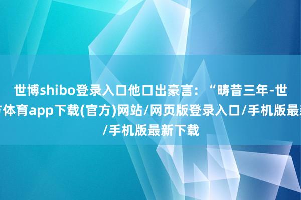世博shibo登录入口他口出豪言：“畴昔三年-世博官方体育app下载(官方)网站/网页版登录入口/手机版最新下载