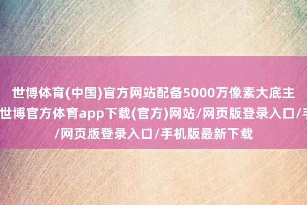 世博体育(中国)官方网站配备5000万像素大底主摄和长焦镜头-世博官方体育app下载(官方)网站/网页版登录入口/手机版最新下载