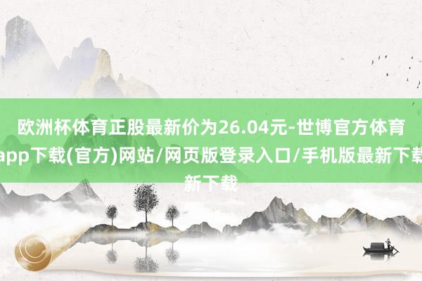欧洲杯体育正股最新价为26.04元-世博官方体育app下载(官方)网站/网页版登录入口/手机版最新下载