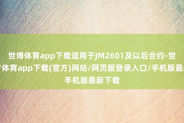世博体育app下载适用于JM2601及以后合约-世博官方体育app下载(官方)网站/网页版登录入口/手机版最新下载
