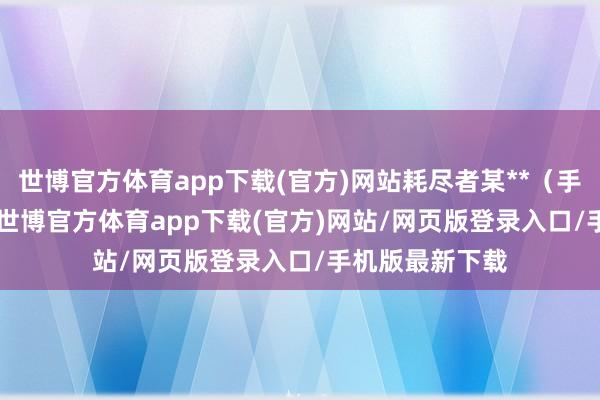 世博官方体育app下载(官方)网站耗尽者某**（手机尾号 1982-世博官方体育app下载(官方)网站/网页版登录入口/手机版最新下载