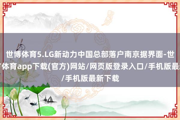 世博体育5.LG新动力中国总部落户南京据界面-世博官方体育app下载(官方)网站/网页版登录入口/手机版最新下载