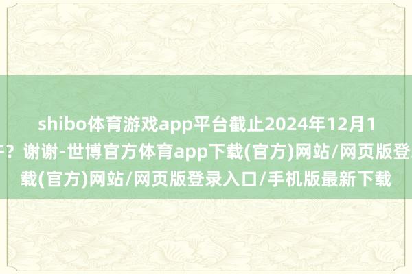 shibo体育游戏app平台截止2024年12月10日公司的激动数是几许？谢谢-世博官方体育app下载(官方)网站/网页版登录入口/手机版最新下载