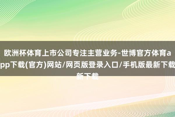 欧洲杯体育上市公司专注主营业务-世博官方体育app下载(官方)网站/网页版登录入口/手机版最新下载