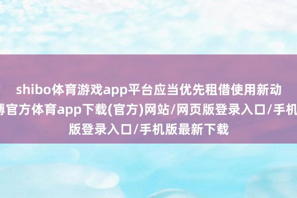 shibo体育游戏app平台应当优先租借使用新动力汽车-世博官方体育app下载(官方)网站/网页版登录入口/手机版最新下载