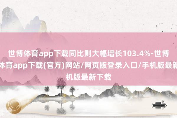 世博体育app下载同比则大幅增长103.4%-世博官方体育app下载(官方)网站/网页版登录入口/手机版最新下载
