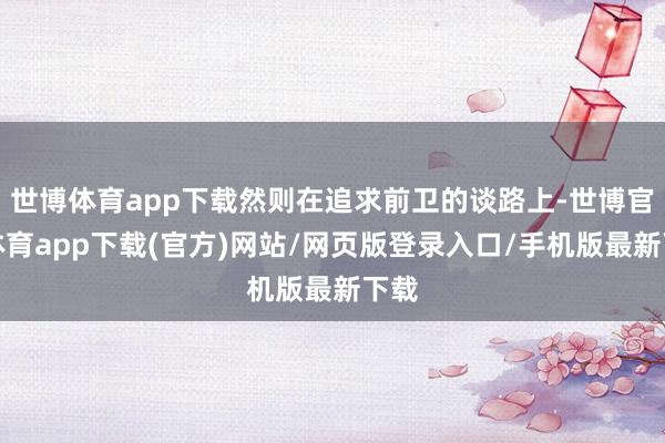 世博体育app下载然则在追求前卫的谈路上-世博官方体育app下载(官方)网站/网页版登录入口/手机版最新下载