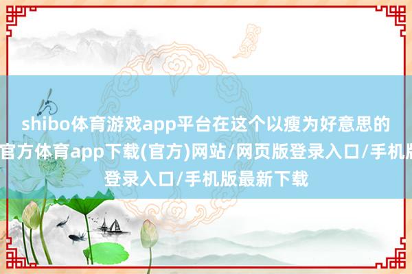 shibo体育游戏app平台在这个以瘦为好意思的时期-世博官方体育app下载(官方)网站/网页版登录入口/手机版最新下载