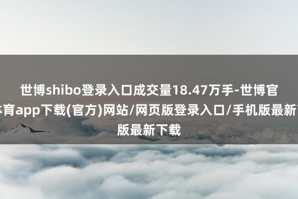 世博shibo登录入口成交量18.47万手-世博官方体育app下载(官方)网站/网页版登录入口/手机版最新下载