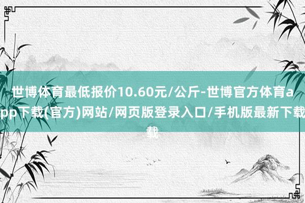 世博体育最低报价10.60元/公斤-世博官方体育app下载(官方)网站/网页版登录入口/手机版最新下载