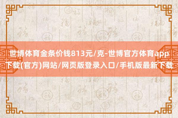 世博体育金条价钱813元/克-世博官方体育app下载(官方)网站/网页版登录入口/手机版最新下载