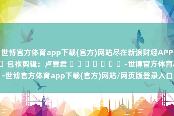 世博官方体育app下载(官方)网站尽在新浪财经APP 包袱剪辑:卢昱君 -世博官方体育app下载(官方)网站/网页版登录入口/手机版最新下载