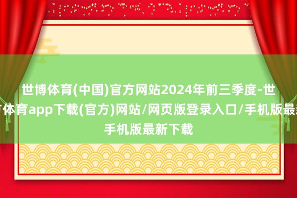 世博体育(中国)官方网站　　2024年前三季度-世博官方体育app下载(官方)网站/网页版登录入口/手机版最新下载