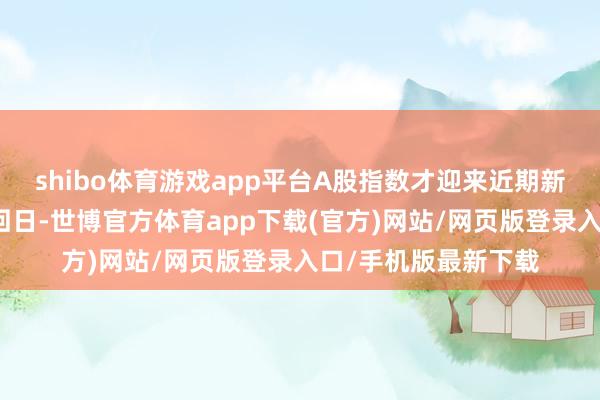 shibo体育游戏app平台A股指数才迎来近期新年以来首个上升来回日-世博官方体育app下载(官方)网站/网页版登录入口/手机版最新下载