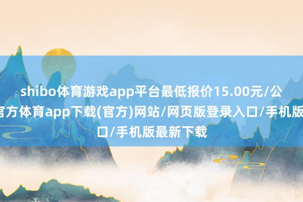 shibo体育游戏app平台最低报价15.00元/公斤-世博官方体育app下载(官方)网站/网页版登录入口/手机版最新下载