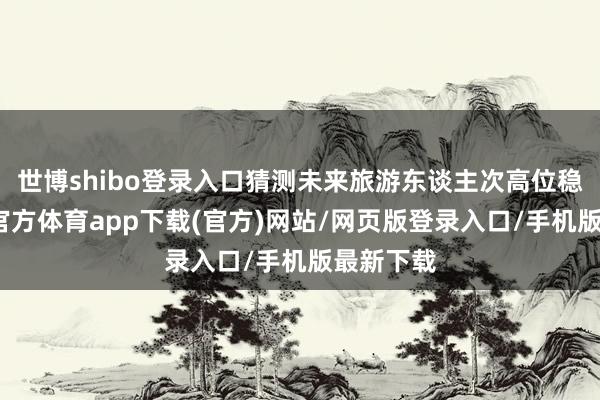 世博shibo登录入口猜测未来旅游东谈主次高位稳增-世博官方体育app下载(官方)网站/网页版登录入口/手机版最新下载