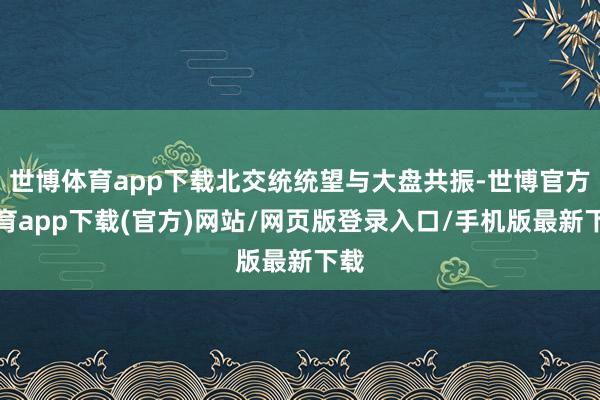 世博体育app下载北交统统望与大盘共振-世博官方体育app下载(官方)网站/网页版登录入口/手机版最新下载