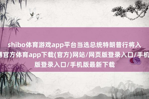 shibo体育游戏app平台当选总统特朗普行将入主白宫-世博官方体育app下载(官方)网站/网页版登录入口/手机版最新下载