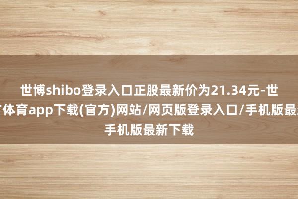 世博shibo登录入口正股最新价为21.34元-世博官方体育app下载(官方)网站/网页版登录入口/手机版最新下载