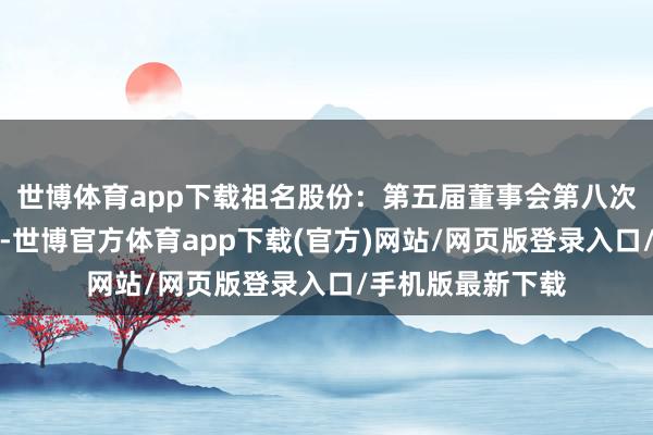 世博体育app下载祖名股份：第五届董事会第八次会议有盘算公告-世博官方体育app下载(官方)网站/网页版登录入口/手机版最新下载