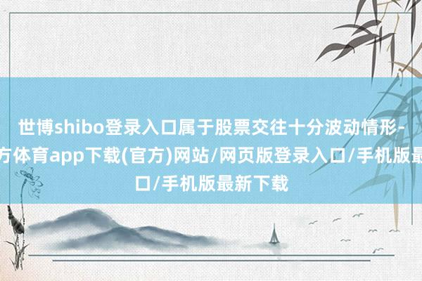 世博shibo登录入口属于股票交往十分波动情形-世博官方体育app下载(官方)网站/网页版登录入口/手机版最新下载