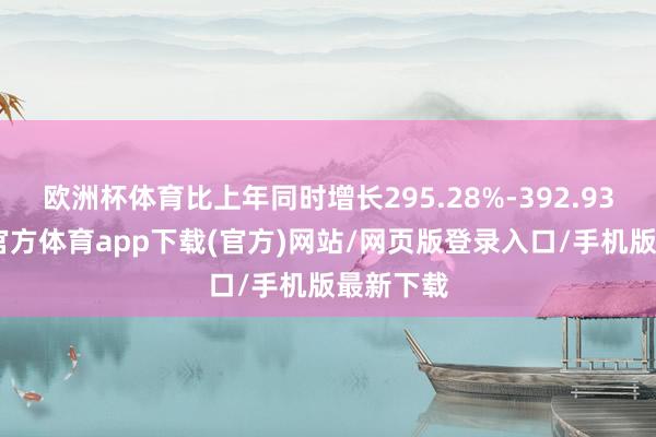 欧洲杯体育比上年同时增长295.28%-392.93%-世博官方体育app下载(官方)网站/网页版登录入口/手机版最新下载