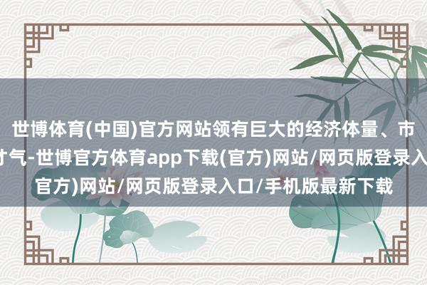 世博体育(中国)官方网站领有巨大的经济体量、市集容量和产业配套才气-世博官方体育app下载(官方)网站/网页版登录入口/手机版最新下载