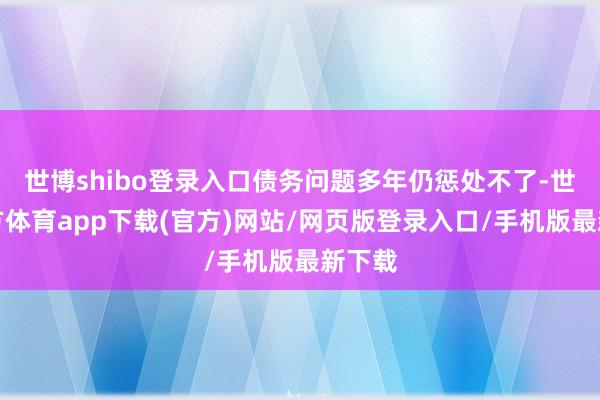 世博shibo登录入口债务问题多年仍惩处不了-世博官方体育app下载(官方)网站/网页版登录入口/手机版最新下载