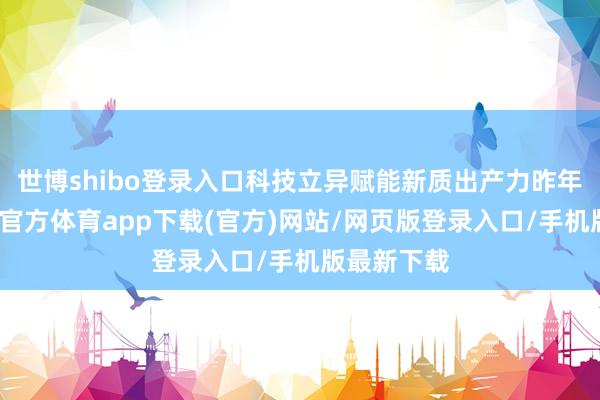 世博shibo登录入口科技立异赋能新质出产力昨年以来-世博官方体育app下载(官方)网站/网页版登录入口/手机版最新下载