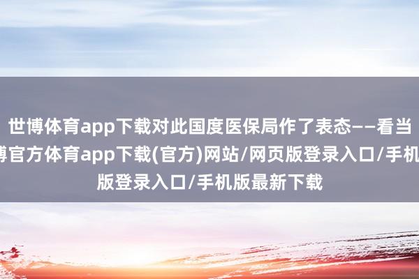 世博体育app下载对此国度医保局作了表态——看当地战术-世博官方体育app下载(官方)网站/网页版登录入口/手机版最新下载